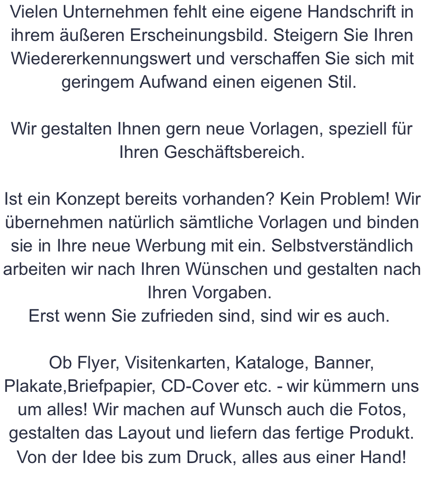 Vielen Unternehmen fehlt eine eigene Handschrift in ihrem äußeren Erscheinungsbild. Steigern Sie Ihren Wiedererkennungswert und verschaffen Sie sich mit geringem Aufwand einen eigenen Stil.   Wir gestalten Ihnen gern neue Vorlagen, speziell für Ihren Geschäftsbereich.  Ist ein Konzept bereits vorhanden? Kein Problem! Wir übernehmen natürlich sämtliche Vorlagen und binden sie in Ihre neue Werbung mit ein. Selbstverständlich arbeiten wir nach Ihren Wünschen und gestalten nach Ihren Vorgaben.  Erst wenn Sie zufrieden sind, sind wir es auch.   Ob Flyer, Visitenkarten, Kataloge, Banner, Plakate,Briefpapier, CD-Cover etc. - wir kümmern uns um alles! Wir machen auf Wunsch auch die Fotos, gestalten das Layout und liefern das fertige Produkt. Von der Idee bis zum Druck, alles aus einer Hand!